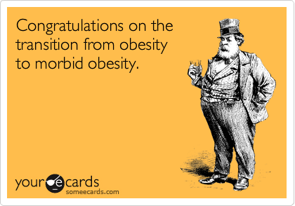 Congratulations on the
transition from obesity
to morbid obesity.