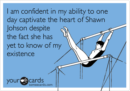 I am confident in my ability to one day captivate the heart of Shawn Johson despite
the fact she has
yet to know of my
existence