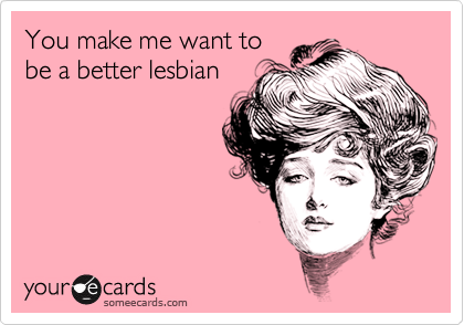 You make me want to
be a better lesbian