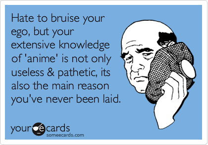 Hate to bruise your
ego, but your
extensive knowledge
of 'anime' is not only
useless & pathetic, its
also the main reason
you've never been laid. 