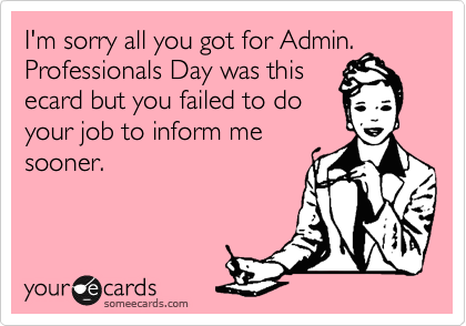 I'm sorry all you got for Admin. Professionals Day was thisecard but you failed to doyour job to inform mesooner.