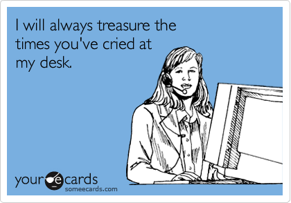 I will always treasure the 
times you've cried at
my desk.