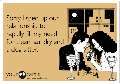 
Sorry I sped up our
relationship to 
rapidly fill my need 
for clean laundry and
a dog sitter.