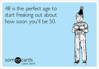 48 is the perfect age to
start freaking out about
how soon you'll be 50.