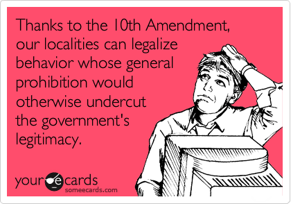 Thanks to the 10th Amendment,  our localities can legalize
behavior whose general
prohibition would
otherwise undercut
the government's
legitimacy.