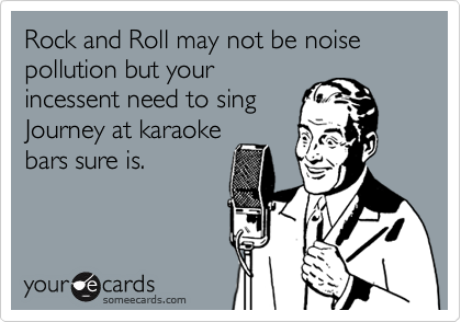 Rock and Roll may not be noise pollution but your
incessent need to sing
Journey at karaoke
bars sure is.
