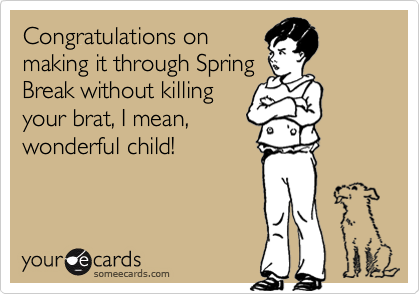 Congratulations on
making it through Spring
Break without killing
your brat, I mean,
wonderful child!