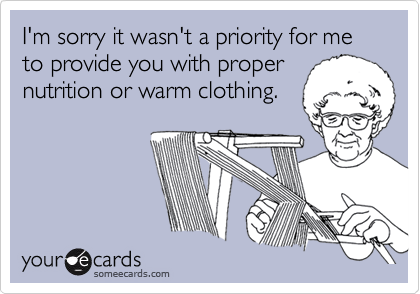 I'm sorry it wasn't a priority for me to provide you with proper
nutrition or warm clothing.