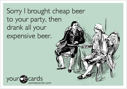 Sorry I brought cheap beer to your party, then drank all your expensive beer.