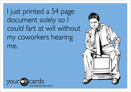 I just printed a 54 page
document solely so I
could fart at will without
my coworkers hearing
me.