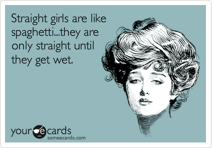 Straight girls are like
spaghetti...they are
only straight until
they get wet.