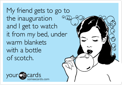 My friend gets to go to
the inauguration
and I get to watch
it from my bed, under
warm blankets
with a bottle
of scotch.