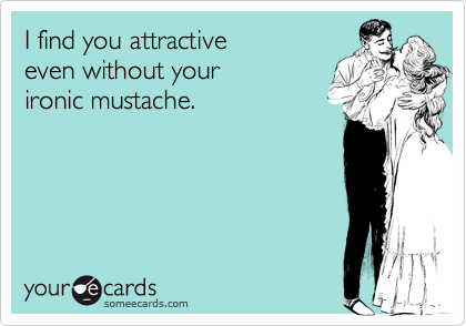 I find you attractive
even without your
ironic mustache.