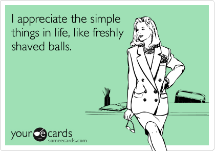 I appreciate the simple
things in life, like freshly
shaved balls.