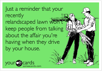 Just a reminder that your
recently
relandscaped lawn won't
keep people from talking
about the affair you're
having when they drive
by your house.