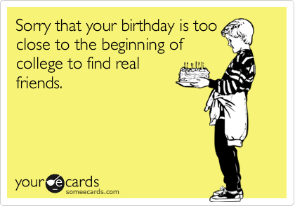 Sorry that your birthday is too
close to the beginning of
college to find real
friends.