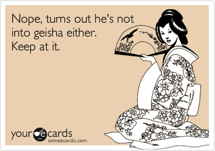 Nope, turns out he's not
into geisha either. 
Keep at it.
