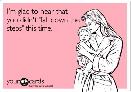 I'm glad to hear that
you didn't "fall down the
steps" this time.