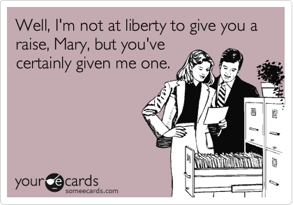 Well, I'm not at liberty to give you a raise, Mary, but you've
certainly given me one. 