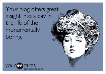 Your blog offers great
insight into a day in
the life of the
monumentally
boring.