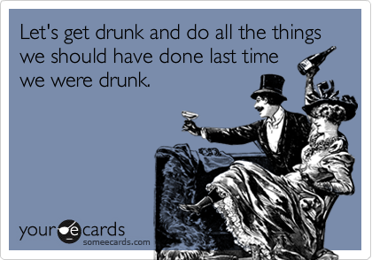 Let's get drunk and do all the things we should have done last time
we were drunk.