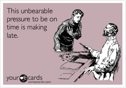 This unbearable
pressure to be on 
time is making
late.