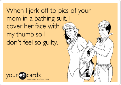 When I jerk off to pics of your mom in a bathing suit, I
cover her face with
my thumb so I
don't feel so guilty.