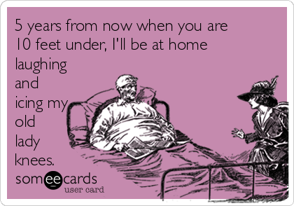 5 years from now when you are
10 feet under, I'll be at home
laughing
and
icing my
old
lady
knees.