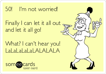 50!    I'm not worried! 

Finally I can let it all out
and let it all go!

What? I can't hear you!
LaLaLaLaLaLALALALA