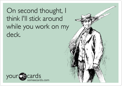 On second thought, I
think I'll stick around 
while you work on my
deck.