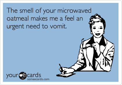 The smell of your microwaved
oatmeal makes me a feel an 
urgent need to vomit.