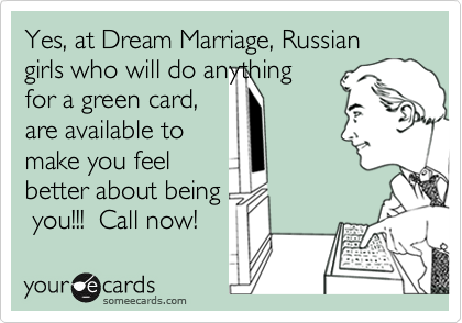 Yes, at Dream Marriage, Russian girls who will do anythingfor a green card,are available tomake you feelbetter about being you!!!  Call now!