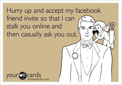 Hurry up and accept my facebook friend invite so that I can
stalk you online and
then casually ask you out.