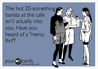 The hot 20-something
barista at the cafe
isn't actually into
you. Have you 
heard of a "mercy
flirt"?