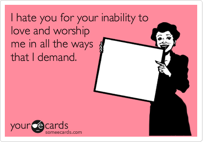 I hate you for your inability to
love and worship
me in all the ways
that I demand.