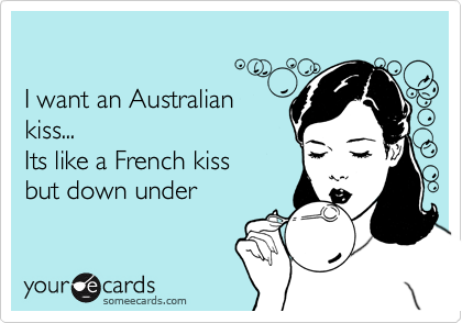 

I want an Australian 
kiss...
Its like a French kiss 
but down under