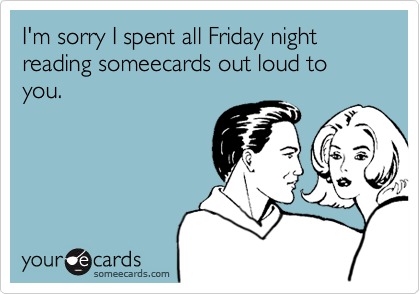 I'm sorry I spent all Friday night reading someecards out loud to you.