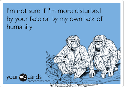 I'm not sure if I'm more disturbed by your face or by my own lack of humanity.