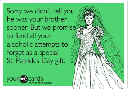 Sorry we didn't tell you
he was your brother
sooner. But we promise
to fund all your
alcoholic attempts to
forget as a special 
St. Patrick's Day gift.