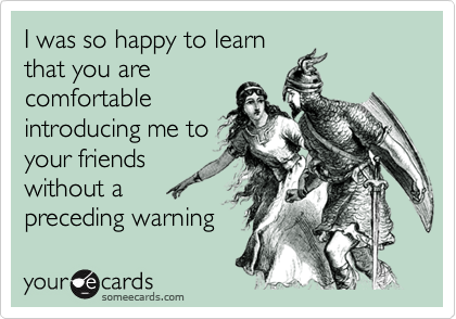 I was so happy to learn
that you are
comfortable
introducing me to
your friends
without a
preceding warning