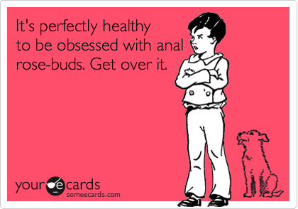 It's perfectly healthy
to be obsessed with anal
rose-buds. Get over it.