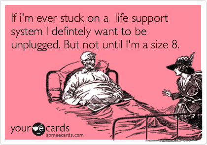If i'm ever stuck on a  life support system I defintely want to be
unplugged. But not until I'm a size 8.