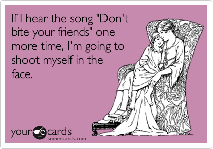 If I hear the song "Don't
bite your friends" one
more time, I'm going to
shoot myself in the
face.