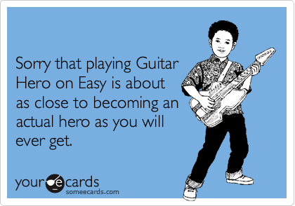 

Sorry that playing Guitar 
Hero on Easy is about 
as close to becoming an
actual hero as you will
ever get.