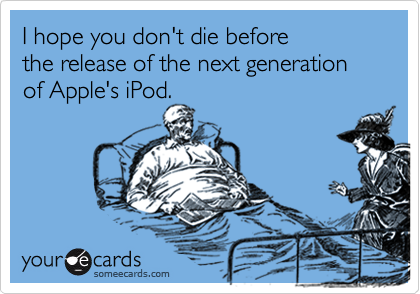 I hope you don't die before 
the release of the next generation of Apple's iPod.