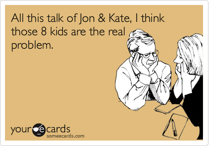 All this talk of Jon & Kate, I think those 8 kids are the real 
problem. 
