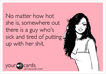 
No matter how hot
she is, somewhere out
there is a guy who's 
sick and tired of putting
up with her shit.