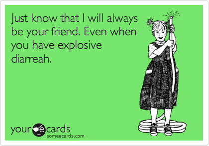 Just know that I will always
be your friend. Even when
you have explosive
diarreah.