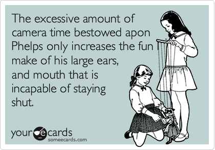 The excessive amount of
camera time bestowed apon
Phelps only increases the fun I
make of his large ears,
and mouth that is
incapable of staying
shut.