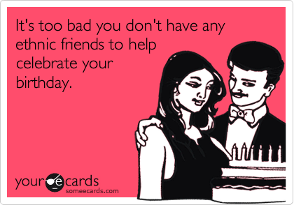 It's too bad you don't have any ethnic friends to help
celebrate your
birthday.